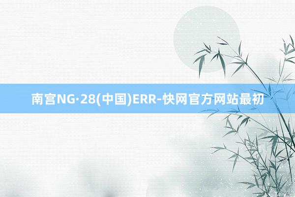南宫NG·28(中国)ERR-快网官方网站最初