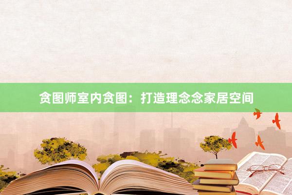 贪图师室内贪图：打造理念念家居空间