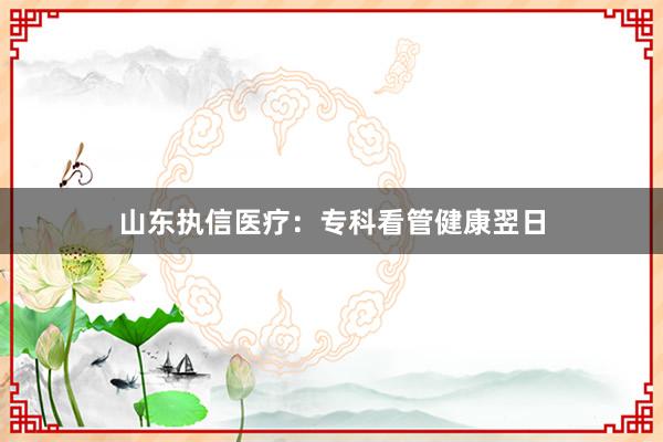 山东执信医疗：专科看管健康翌日